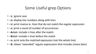 Some Useful grep Options
• -i: ignore case
• -n: display line numbers along with lines
• -v: print inverse ie. lines that do not match the regular expression
• -c: print a count of number of occurrences
• -A<n>: include n lines after the match
• -B<n>: include n lines before the match
• -o: print only the matched expression (not the whole line)
• -E: allows "extended" regular expressions that includes (more later)
33
 