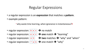 Regular Expressions
• a regular expression is an expression that matches a pattern.
• example pattern:
• regular expression:  no match
• regular expression:  one match  "learning"
• regular expression:  two matches  "why" and "when"
• regular expression:  one match  "why"
34
e a
why waste time learning, when ignorance is instantaneous?
r
^ $
b a r
w h
^ w h
 