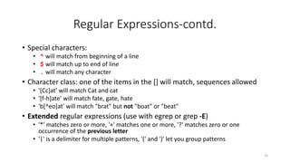 Regular Expressions-contd.
• Special characters:
• ^ will match from beginning of a line
• $ will match up to end of line
• . will match any character
• Character class: one of the items in the [] will match, sequences allowed
• '[Cc]at' will match Cat and cat
• '[f-h]ate' will match fate, gate, hate
• 'b[^eo]at' will match "brat" but not "boat" or "beat"
• Extended regular expressions (use with egrep or grep -E)
• '*' matches zero or more, '+' matches one or more, '?' matches zero or one
occurrence of the previous letter
• '|' is a delimiter for multiple patterns, '(' and ')' let you group patterns
35
 