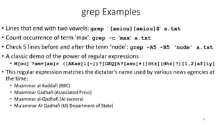 grep Examples
• Lines that end with two vowels: grep ' [aeiou][aeiou]$' a.txt
• Count occurrence of term ’max': grep -c 'max' a.txt
• Check 5 lines before and after the term ‘node’: grep -A5 -B5 ‘node’ a.txt
• A classic demo of the power of regular expressions
• M[ou] '?am+[ae]r ([AEae]l[-])?[GKQ]h?[aeu]+([dtz][dhz]?){1,2}af[iy]
• This regular expression matches the dictator's name used by various news agencies at
the time:
• Muammar al-Kaddafi (BBC)
• Moammar Gadhafi (Associated Press)
• Muammar al-Qadhafi (Al-Jazeera)
• Mu'ammar Al-Qadhafi (US Department of State)
36
 