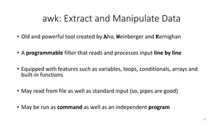 awk: Extract and Manipulate Data
• Old and powerful tool created by Aho, Weinberger and Kernighan
• A programmable filter that reads and processes input line by line
• Equipped with features such as variables, loops, conditionals, arrays and
built-in functions
• May read from file as well as standard input (so, pipes are good)
• May be run as command as well as an independent program
37
 