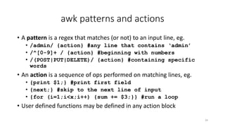 awk patterns and actions
• A pattern is a regex that matches (or not) to an input line, eg.
• /admin/ {action} #any line that contains ‘admin’
• /^[0-9]+ / {action} #beginning with numbers
• /(POST|PUT|DELETE)/ {action} #containing specific
words
• An action is a sequence of ops performed on matching lines, eg.
• {print $1;} #print first field
• {next;} #skip to the next line of input
• {for (i=1;i<x;i++) {sum += $3;}} #run a loop
• User defined functions may be defined in any action block
39
 