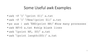 Some Useful awk Examples
• awk -F ':' '{print $1}' a.txt
• awk -F ':' '/New/{print $1}' a.txt
• ps aux | awk 'END{print NR}' #how many processes
• awk NF>0 a.txt #skip blank lines
• awk '{print NF, $0}’ a.txt
• awk '{print length($0)}' a.txt
41
 