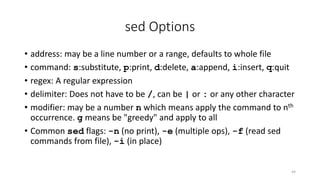 sed Options
• address: may be a line number or a range, defaults to whole file
• command: s:substitute, p:print, d:delete, a:append, i:insert, q:quit
• regex: A regular expression
• delimiter: Does not have to be /, can be | or : or any other character
• modifier: may be a number n which means apply the command to nth
occurrence. g means be "greedy" and apply to all
• Common sed flags: -n (no print), -e (multiple ops), -f (read sed
commands from file), -i (in place)
44
 