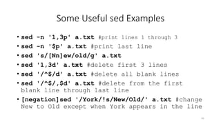 Some Useful sed Examples
• sed -n '1,3p' a.txt #print lines 1 through 3
• sed -n '$p' a.txt #print last line
• sed 's/[Nn]ew/old/g' a.txt
• sed '1,3d' a.txt #delete first 3 lines
• sed '/^$/d' a.txt #delete all blank lines
• sed '/^$/,$d' a.txt #delete from the first
blank line through last line
• [negation]sed '/York/!s/New/Old/' a.txt #change
New to Old except when York appears in the line
45
 