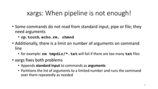 xargs: When pipeline is not enough!
• Some commands do not read from standard input, pipe or file; they
need arguments
• cp, touch, echo, rm, chmod
• Additionally, there is a limit on number of arguments on command
line
• for example: rm tmpdir/*.txt will fail if there are too many txt files
• xargs fixes both problems
• Appends standard input to commands as arguments
• Partitions the list of arguments to a limited number and runs the command
over them repeatedly as needed
47
 
