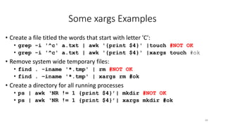 Some xargs Examples
• Create a file titled the words that start with letter 'C':
• grep -i '^c' a.txt | awk '{print $4}' |touch #NOT OK
• grep -i '^c' a.txt | awk '{print $4}' |xargs touch #ok
• Remove system wide temporary files:
• find . -iname '*.tmp' | rm #NOT OK
• find . –iname '*.tmp' | xargs rm #ok
• Create a directory for all running processes
• ps | awk ‘NR != 1 {print $4}’| mkdir #NOT OK
• ps | awk ‘NR != 1 {print $4}’| xargs mkdir #ok
48
 