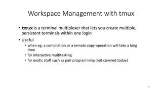 Workspace Management with tmux
• tmux is a terminal multiplexer that lets you create multiple,
persistent terminals within one login
• Useful
• when eg. a compilation or a remote copy operation will take a long
time
• for interactive multitasking
• for exotic stuff such as pair programming (not covered today)
49
 