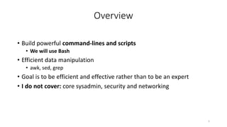 Overview
• Build powerful command-lines and scripts
• We will use Bash
• Efficient data manipulation
• awk, sed, grep
• Goal is to be efficient and effective rather than to be an expert
• I do not cover: core sysadmin, security and networking
5
 