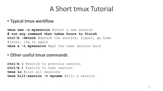 A Short tmux Tutorial
• Typical tmux workflow
tmux new -s mysession #start a new session
# run any command that takes hours to finish
ctrl-b :detach #detach the session, logout, go home
#later, log in again
tmux a -t mysession #get the same session back
• Other useful tmux commands
ctrl-b ( #switch to previous session
ctrl-b ) #switch to next session
tmux ls #list all sessions
tmux kill-session -t myname #kill a session
50
 