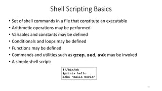 Shell Scripting Basics
• Set of shell commands in a file that constitute an executable
• Arithmetic operations may be performed
• Variables and constants may be defined
• Conditionals and loops may be defined
• Functions may be defined
• Commands and utilities such as grep, sed, awk may be invoked
• A simple shell script:
52
#!/bin/sh
#prints hello
echo "Hello World"
 