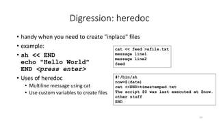 Digression: heredoc
• handy when you need to create "inplace" files
• example:
• sh << END
echo "Hello World"
END <press enter>
• Uses of heredoc
• Multiline message using cat
• Use custom variables to create files
53
cat << feed >afile.txt
message line1
message line2
feed
#!/bin/sh
now=$(date)
cat <<END>timestamped.txt
The script $0 was last executed at $now.
other stuff
END
 