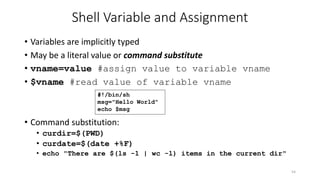 Shell Variable and Assignment
• Variables are implicitly typed
• May be a literal value or command substitute
• vname=value #assign value to variable vname
• $vname #read value of variable vname
• Command substitution:
• curdir=$(PWD)
• curdate=$(date +%F)
• echo "There are $(ls -1 | wc -l) items in the current dir"
54
#!/bin/sh
msg="Hello World"
echo $msg
 