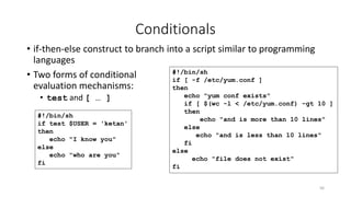 Conditionals
• if-then-else construct to branch into a script similar to programming
languages
• Two forms of conditional
evaluation mechanisms:
• test and [ … ]
56
#!/bin/sh
if test $USER = 'ketan'
then
echo "I know you"
else
echo "who are you"
fi
#!/bin/sh
if [ -f /etc/yum.conf ]
then
echo "yum conf exists"
if [ $(wc -l < /etc/yum.conf) -gt 10 ]
then
echo "and is more than 10 lines"
else
echo "and is less than 10 lines"
fi
else
echo "file does not exist"
fi
 