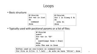 Loops
• Basic structure:
• Typically used with positional params or a list of files:
58
#!/bin/sh
for var in list
do
command
done
#!/bin/sh
sum=0
for var in "$@"
do
sum=$(expr $sum + $var)
done
echo The sum is $sum
#often used as one-liners on command-line
for file in $(ls -1 *.txt) ; do echo we have "$file"; done
#!/bin/sh
for i in $(seq 0 9)
do
echo $i
done
 
