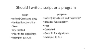 Should I write a script or a program
program
• (often) Structured and "systemic"
• Broader functionality
• Fast
• Compiled
• Good fit for algorithms
• example: C, C++
59
script
• (often) Quick and dirty
• Limited functionality
• Slow
• Interpreted
• Poor fit for algorithms
• example: bash, R
 