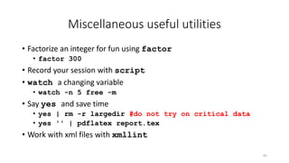 Miscellaneous useful utilities
• Factorize an integer for fun using factor
• factor 300
• Record your session with script
• watch a changing variable
• watch -n 5 free -m
• Say yes and save time
• yes | rm -r largedir #do not try on critical data
• yes '' | pdflatex report.tex
• Work with xml files with xmllint
65
 
