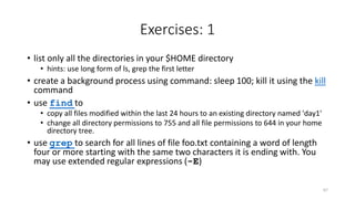 Exercises: 1
• list only all the directories in your $HOME directory
• hints: use long form of ls, grep the first letter
• create a background process using command: sleep 100; kill it using the kill
command
• use find to
• copy all files modified within the last 24 hours to an existing directory named 'day1'
• change all directory permissions to 755 and all file permissions to 644 in your home
directory tree.
• use grep to search for all lines of file foo.txt containing a word of length
four or more starting with the same two characters it is ending with. You
may use extended regular expressions (-E)
67
 