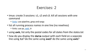 Exercises: 2
• tmux: create 3 sessions: s1, s2 and s3. kill all sessions with one
command
• hints: use pipeline, grep and xargs
• list all running process names in one line (no newlines)
• hints: use ps, awk, tr
• using awk, list only the postal codes for all states from the states.txt
• how do you display the date output with each field on a separate
line using tr? do the same using sed? do the same using awk?
68
 