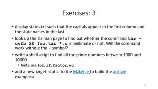 Exercises: 3
• display states.txt such that the capitals appear in the first column and
the state names in the last.
• look up the tar man page to find out whether the command tar -
cvfb 20 foo.tar *.c is legitimate or not. Will the command
work without the - symbol?
• write a shell script to find all the prime numbers between 1000 and
10000
• hints: use for, if, factor, wc
• add a new target 'static' to the Makefile to build the archive
example.a
69
 