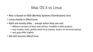 Mac OS X vs Linux
• Mac is based on BSD (Berkley Systems Distribution) Unix
• Linux mostly is GNU/Linux
• Both are mostly alike … except when they are not:
• different versions of bash and utilities: FreeBSD vs GNU projects
• mac invokes .bash_profile while linux invokes .bashrc on terminal startup
• sed, grep differ slightly
• We will assume GNU/Linux
7
 