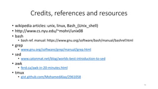 Credits, references and resources
• wikipedia articles: unix, linux, Bash_(Unix_shell)
• http://www.cs.nyu.edu/~mohri/unix08
• bash
• bash ref. manual: https://www.gnu.org/software/bash/manual/bashref.html
• grep
• www.gnu.org/software/grep/manual/grep.html
• sed
• www.catonmat.net/blog/worlds-best-introduction-to-sed
• awk
• ferd.ca/awk-in-20-minutes.html
• tmux
• gist.github.com/MohamedAlaa/2961058
70
 