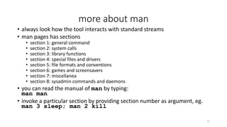 more about man
• always look how the tool interacts with standard streams
• man pages has sections
• section 1: general command
• section 2: system calls
• section 3: library functions
• section 4: special files and drivers
• section 5: file formats and conventions
• section 6: games and screensavers
• section 7: miscellanea
• section 8: sysadmin commands and daemons
• you can read the manual of man by typing:
man man
• invoke a particular section by providing section number as argument, eg.
man 3 sleep; man 2 kill
75
 