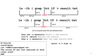 78
ls -lh | grep 'Oct 10' > result.txt
cursor
ctrl-xx ctrl-ectrl-a
alt-falt-b
ls -lh | grep 'Oct 10' > result.txt
cursor
ctrl-kctrl-u
ctrl-w alt-d
ctrl-y to paste back the last deleted item
tmux new -s mysession #start a new session
ctrl-b :detach #detach the session
tmux a -t mysession #get the same session back
watch -n 5 free -m#!/bin/sh
now=$(date)
cat <<END>timestamped.txt
The script $0 was last executed at $now.
other stuff
END
 
