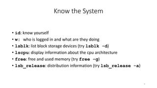 Know the System
• id: know yourself
• w: who is logged in and what are they doing
• lsblk: list block storage devices (try lsblk -d)
• lscpu: display information about the cpu architecture
• free: free and used memory (try free -g)
• lsb_release: distribution information (try lsb_release -a)
9
 