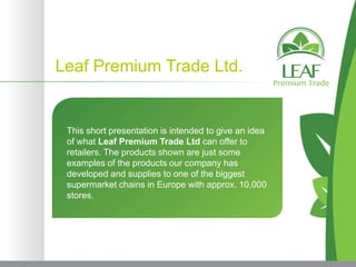 Leaf Premium Trade Ltd.


 This short presentation is intended to give an idea
 of what Leaf Premium Trade Ltd can offer to
 retailers. The products shown are just some
 examples of the products our company has
 developed and supplies to one of the biggest
 supermarket chains in Europe with approx. 10,000
 stores.
 