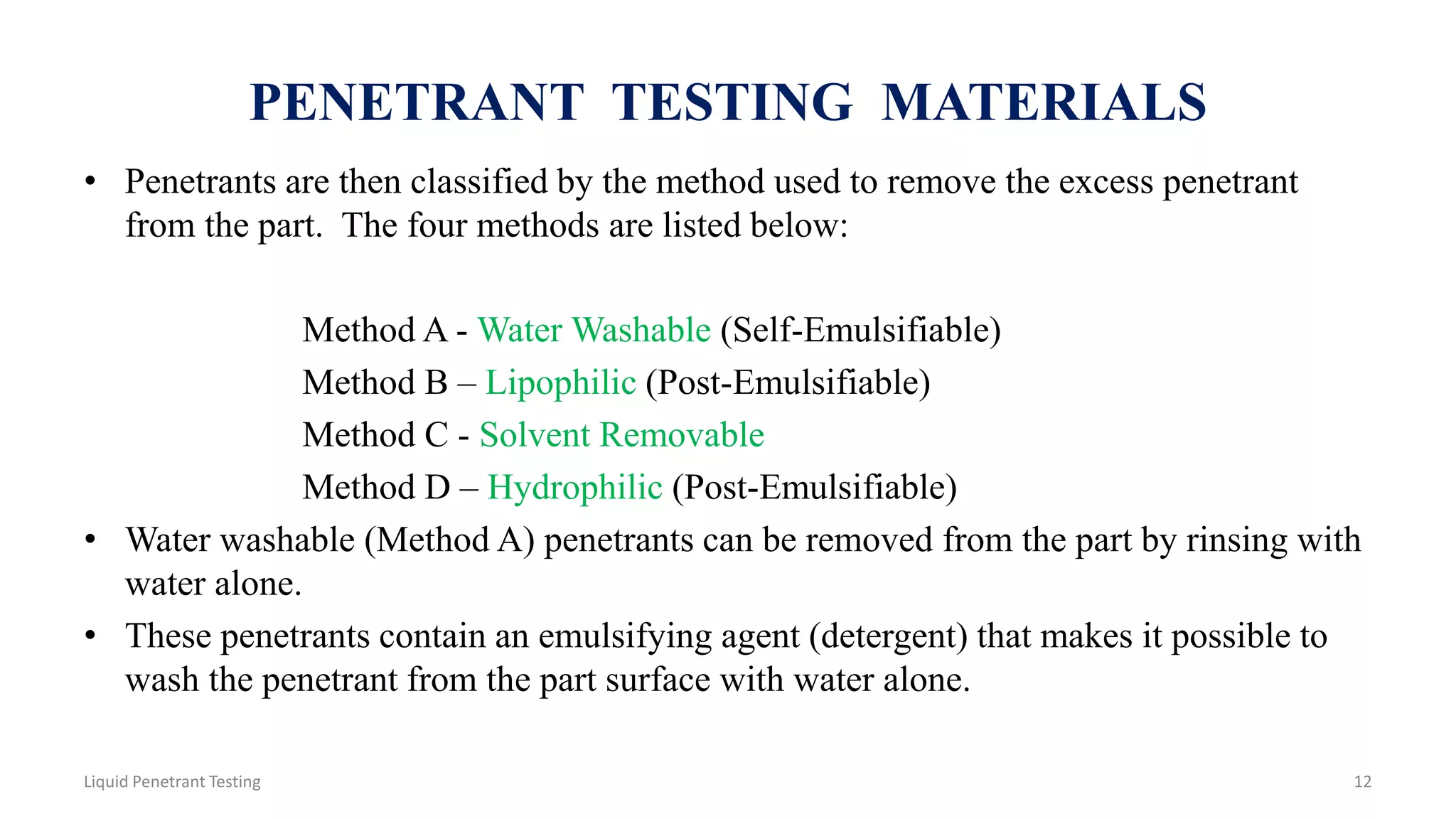 PENETRANT TESTING MATERIALS
• Penetrants are then classified by the method used to remove the excess penetrant
from the part. The four methods are listed below:
Method A - Water Washable (Self-Emulsifiable)
Method B – Lipophilic (Post-Emulsifiable)
Method C - Solvent Removable
Method D – Hydrophilic (Post-Emulsifiable)
• Water washable (Method A) penetrants can be removed from the part by rinsing with
water alone.
• These penetrants contain an emulsifying agent (detergent) that makes it possible to
wash the penetrant from the part surface with water alone.
12Liquid Penetrant Testing
 