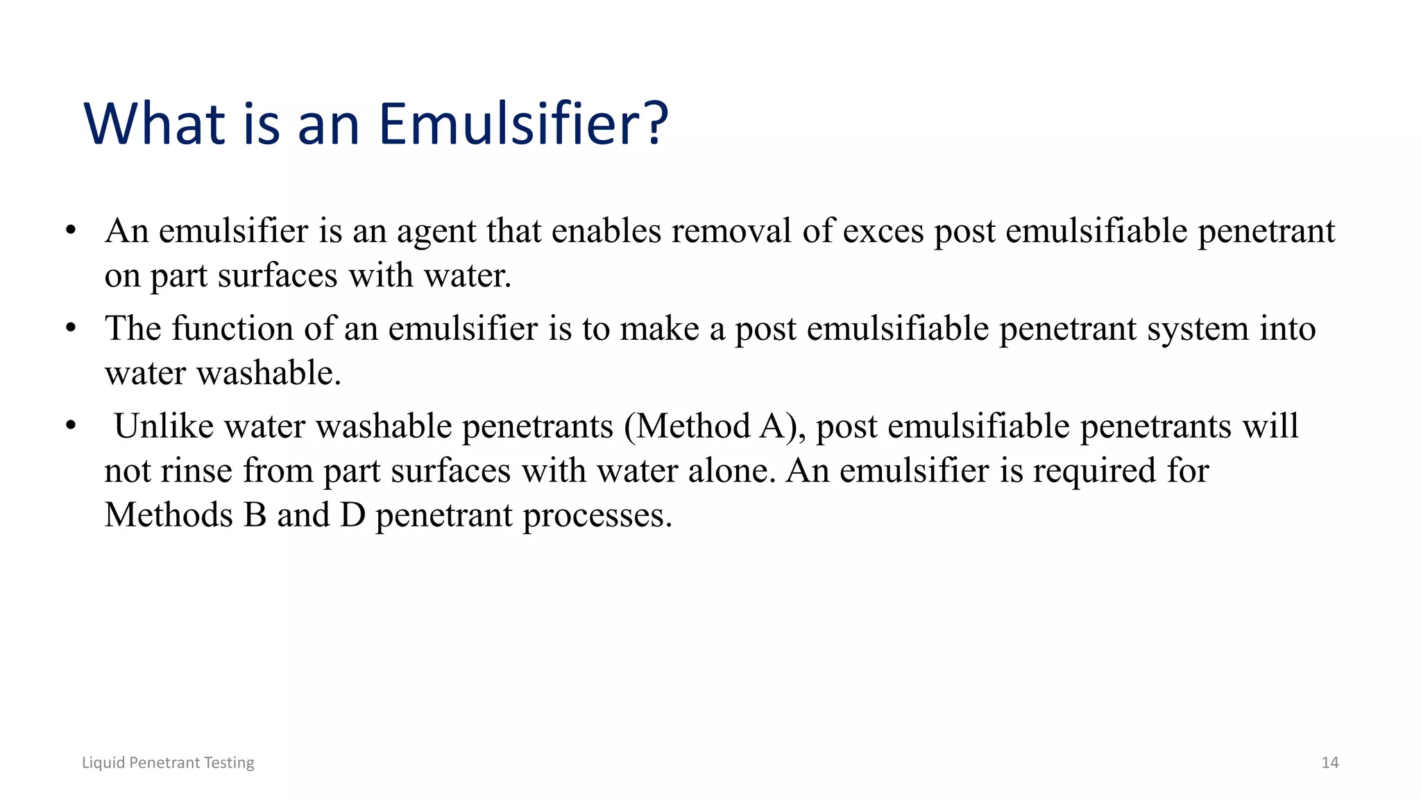 What is an Emulsifier?
• An emulsifier is an agent that enables removal of exces post emulsifiable penetrant
on part surfaces with water.
• The function of an emulsifier is to make a post emulsifiable penetrant system into
water washable.
• Unlike water washable penetrants (Method A), post emulsifiable penetrants will
not rinse from part surfaces with water alone. An emulsifier is required for
Methods B and D penetrant processes.
Liquid Penetrant Testing 14
 