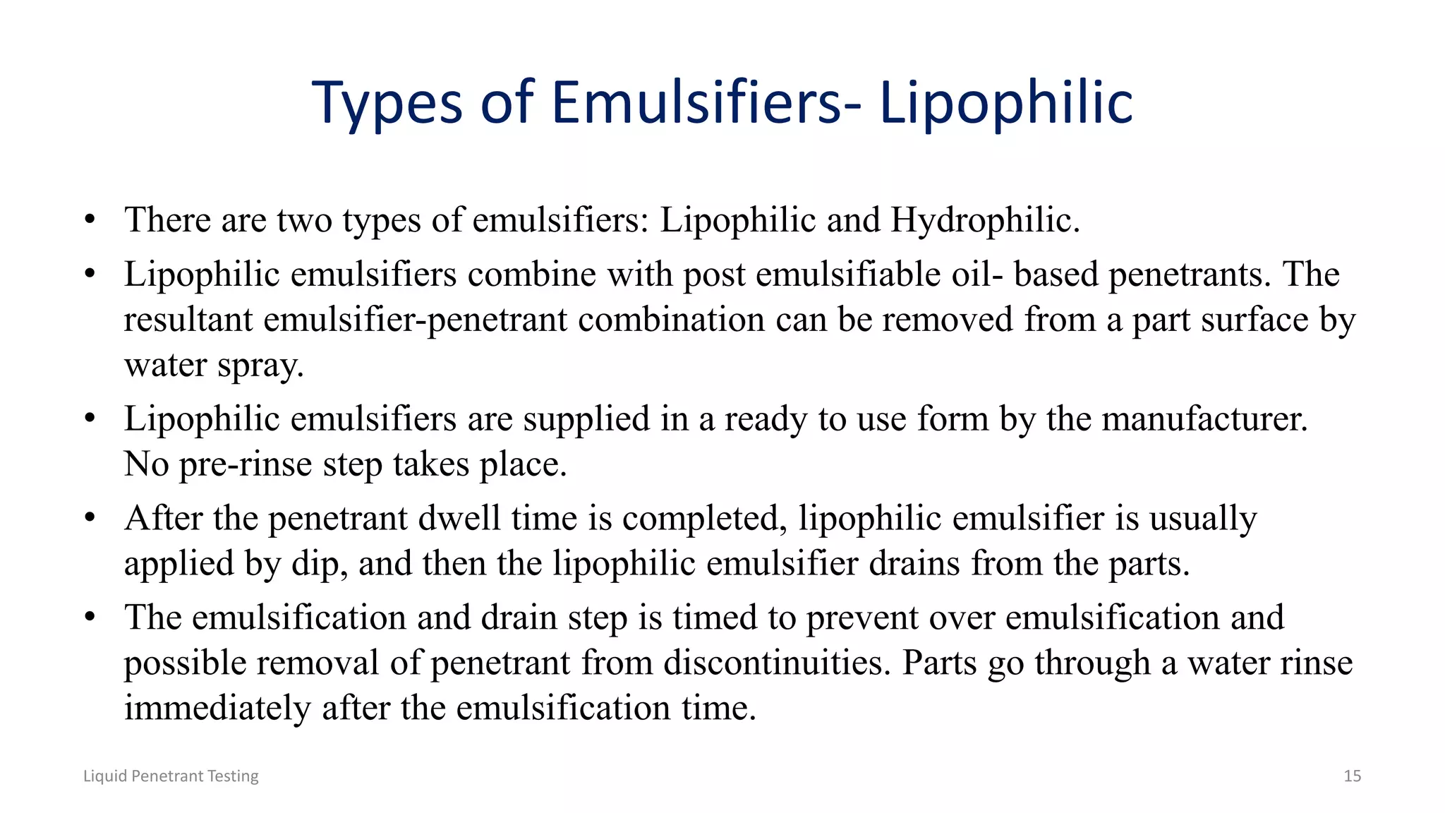 Types of Emulsifiers- Lipophilic
• There are two types of emulsifiers: Lipophilic and Hydrophilic.
• Lipophilic emulsifiers combine with post emulsifiable oil- based penetrants. The
resultant emulsifier-penetrant combination can be removed from a part surface by
water spray.
• Lipophilic emulsifiers are supplied in a ready to use form by the manufacturer.
No pre-rinse step takes place.
• After the penetrant dwell time is completed, lipophilic emulsifier is usually
applied by dip, and then the lipophilic emulsifier drains from the parts.
• The emulsification and drain step is timed to prevent over emulsification and
possible removal of penetrant from discontinuities. Parts go through a water rinse
immediately after the emulsification time.
Liquid Penetrant Testing 15
 