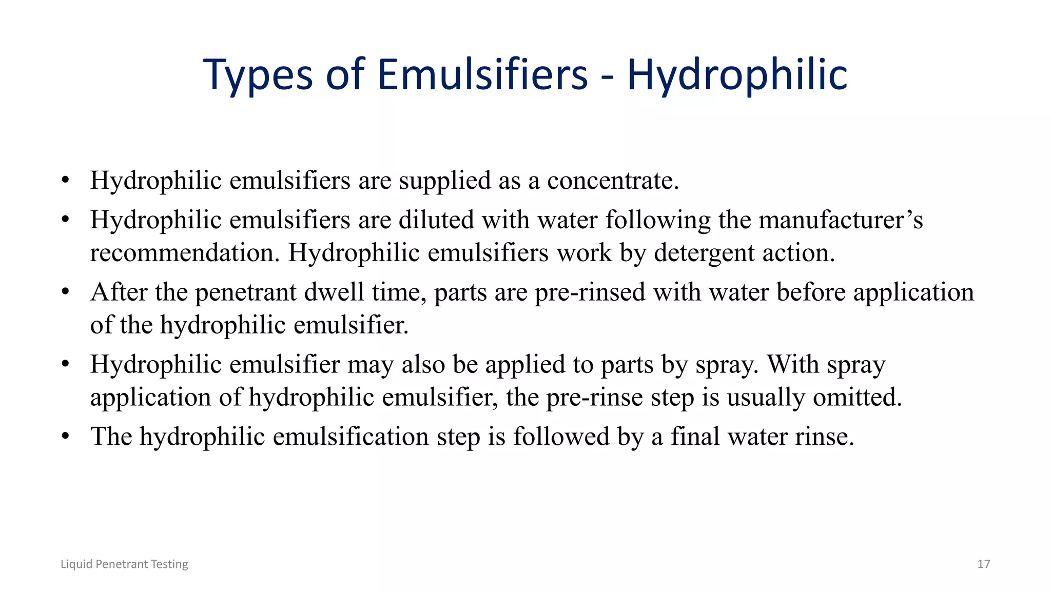 Types of Emulsifiers - Hydrophilic
• Hydrophilic emulsifiers are supplied as a concentrate.
• Hydrophilic emulsifiers are diluted with water following the manufacturer’s
recommendation. Hydrophilic emulsifiers work by detergent action.
• After the penetrant dwell time, parts are pre-rinsed with water before application
of the hydrophilic emulsifier.
• Hydrophilic emulsifier may also be applied to parts by spray. With spray
application of hydrophilic emulsifier, the pre-rinse step is usually omitted.
• The hydrophilic emulsification step is followed by a final water rinse.
Liquid Penetrant Testing 17
 