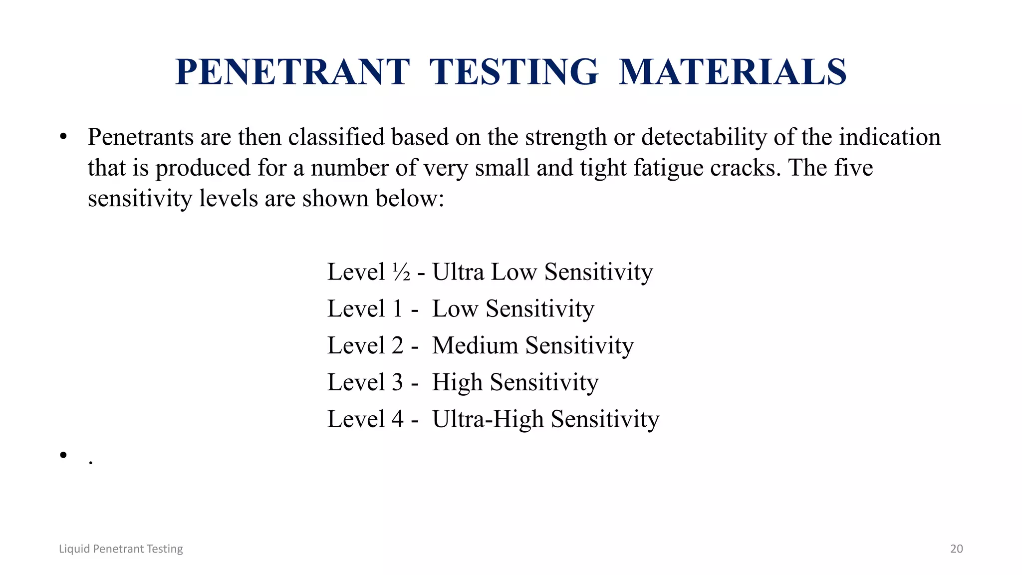 PENETRANT TESTING MATERIALS
• Penetrants are then classified based on the strength or detectability of the indication
that is produced for a number of very small and tight fatigue cracks. The five
sensitivity levels are shown below:
Level ½ - Ultra Low Sensitivity
Level 1 - Low Sensitivity
Level 2 - Medium Sensitivity
Level 3 - High Sensitivity
Level 4 - Ultra-High Sensitivity
• .
20Liquid Penetrant Testing
 