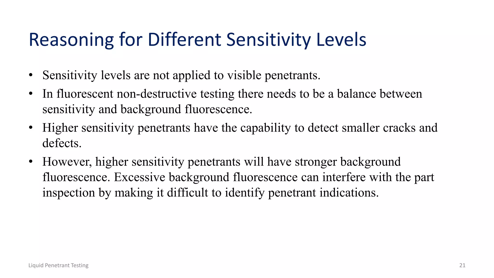 Reasoning for Different Sensitivity Levels
• Sensitivity levels are not applied to visible penetrants.
• In fluorescent non-destructive testing there needs to be a balance between
sensitivity and background fluorescence.
• Higher sensitivity penetrants have the capability to detect smaller cracks and
defects.
• However, higher sensitivity penetrants will have stronger background
fluorescence. Excessive background fluorescence can interfere with the part
inspection by making it difficult to identify penetrant indications.
Liquid Penetrant Testing 21
 
