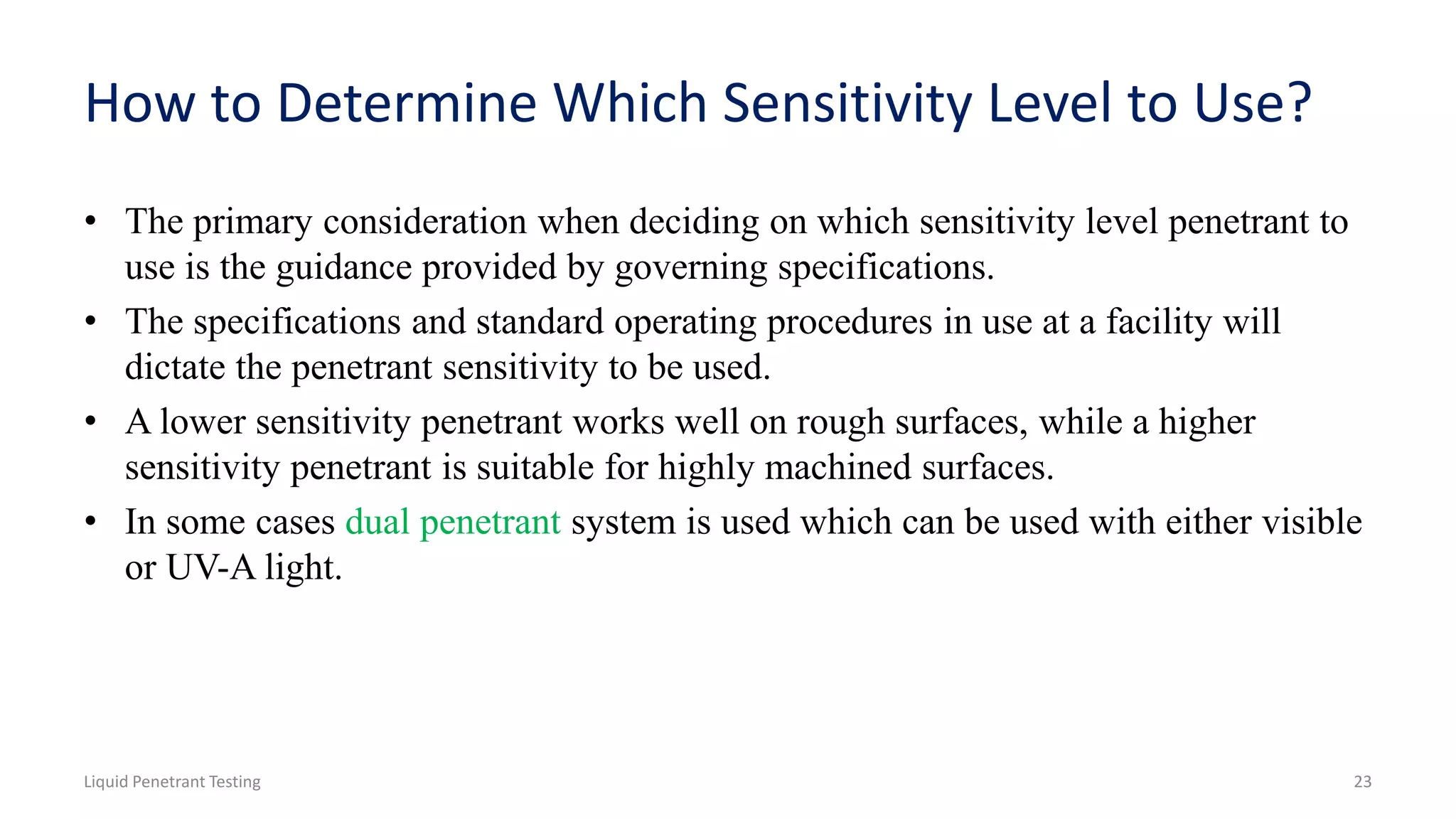 How to Determine Which Sensitivity Level to Use?
• The primary consideration when deciding on which sensitivity level penetrant to
use is the guidance provided by governing specifications.
• The specifications and standard operating procedures in use at a facility will
dictate the penetrant sensitivity to be used.
• A lower sensitivity penetrant works well on rough surfaces, while a higher
sensitivity penetrant is suitable for highly machined surfaces.
• In some cases dual penetrant system is used which can be used with either visible
or UV-A light.
Liquid Penetrant Testing 23
 