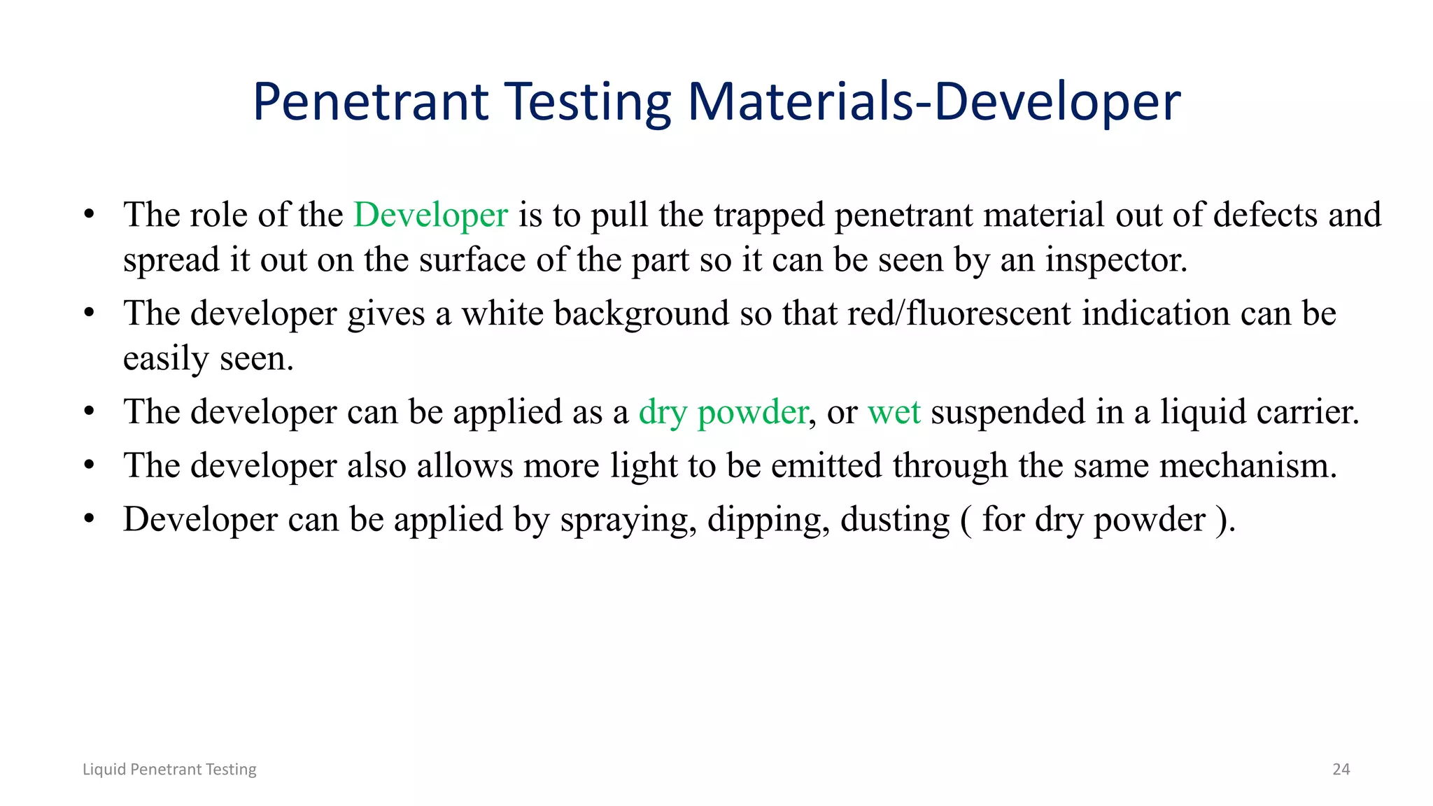 Penetrant Testing Materials-Developer
• The role of the Developer is to pull the trapped penetrant material out of defects and
spread it out on the surface of the part so it can be seen by an inspector.
• The developer gives a white background so that red/fluorescent indication can be
easily seen.
• The developer can be applied as a dry powder, or wet suspended in a liquid carrier.
• The developer also allows more light to be emitted through the same mechanism.
• Developer can be applied by spraying, dipping, dusting ( for dry powder ).
24Liquid Penetrant Testing
 
