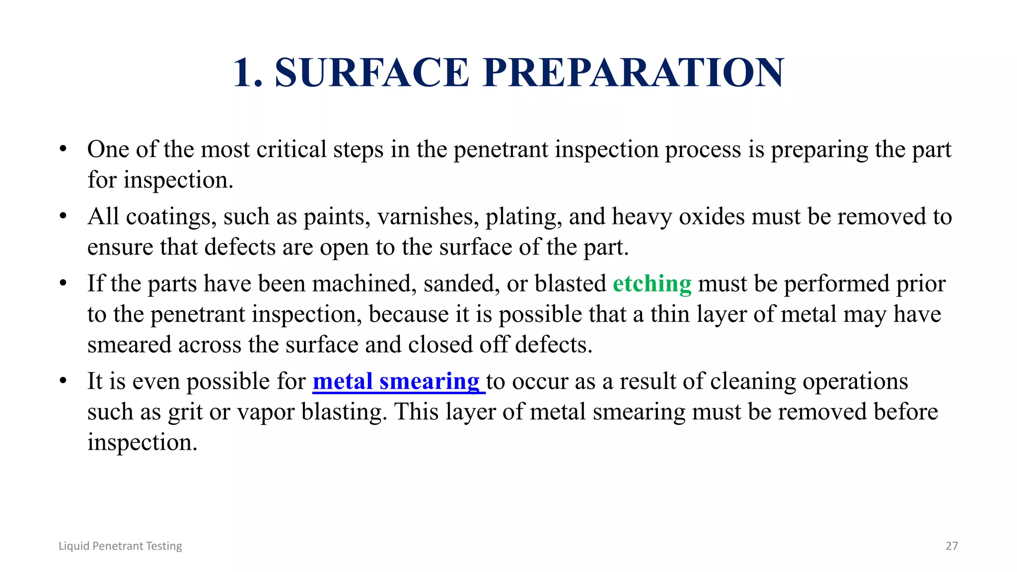 1. SURFACE PREPARATION
• One of the most critical steps in the penetrant inspection process is preparing the part
for inspection.
• All coatings, such as paints, varnishes, plating, and heavy oxides must be removed to
ensure that defects are open to the surface of the part.
• If the parts have been machined, sanded, or blasted etching must be performed prior
to the penetrant inspection, because it is possible that a thin layer of metal may have
smeared across the surface and closed off defects.
• It is even possible for metal smearing to occur as a result of cleaning operations
such as grit or vapor blasting. This layer of metal smearing must be removed before
inspection.
27Liquid Penetrant Testing
 
