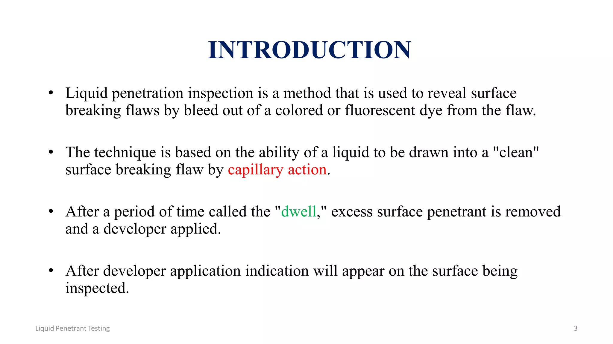 • Liquid penetration inspection is a method that is used to reveal surface
breaking flaws by bleed out of a colored or fluorescent dye from the flaw.
• The technique is based on the ability of a liquid to be drawn into a "clean"
surface breaking flaw by capillary action.
• After a period of time called the "dwell," excess surface penetrant is removed
and a developer applied.
• After developer application indication will appear on the surface being
inspected.
INTRODUCTION
3Liquid Penetrant Testing
 