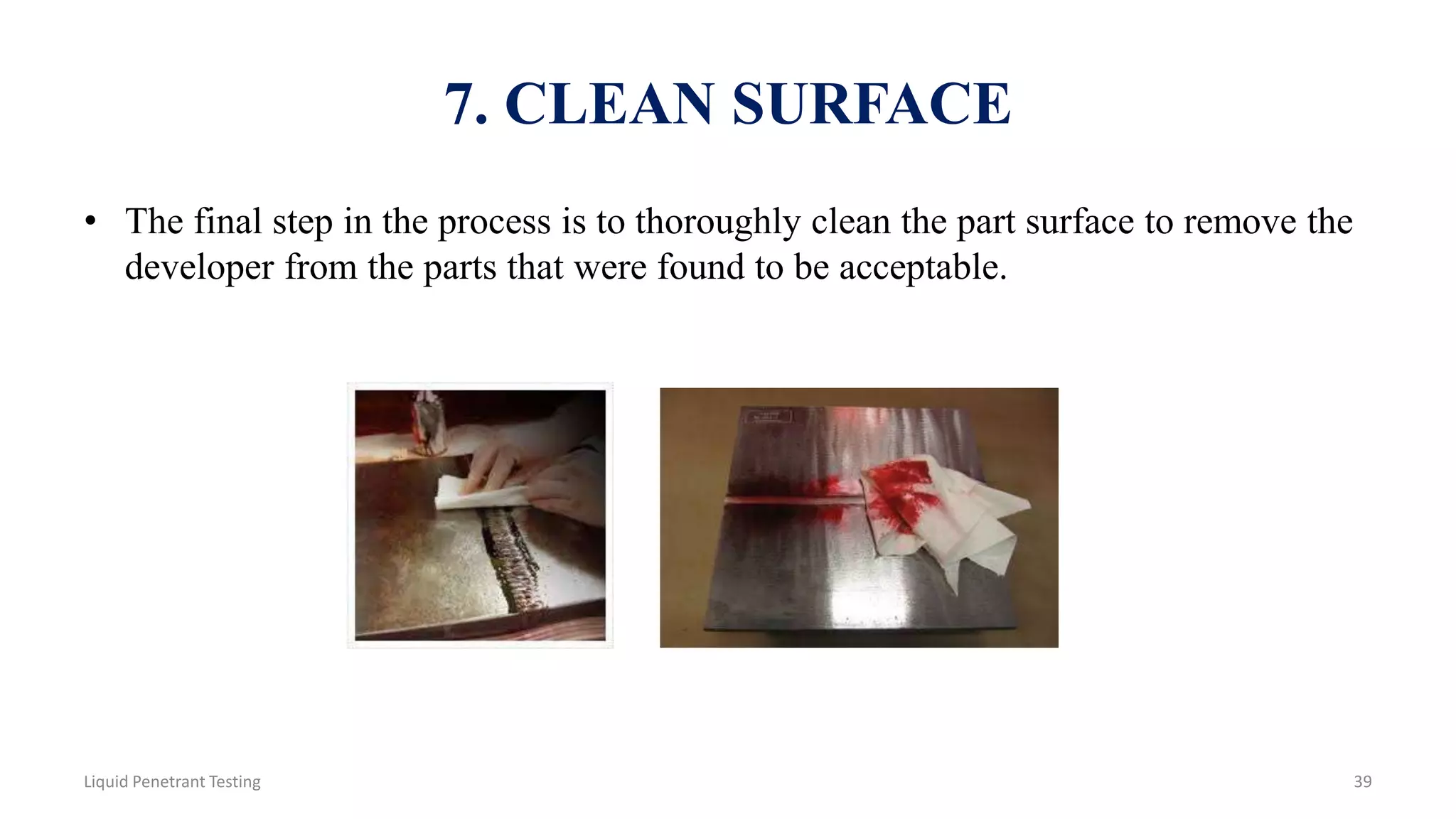 7. CLEAN SURFACE
• The final step in the process is to thoroughly clean the part surface to remove the
developer from the parts that were found to be acceptable.
39Liquid Penetrant Testing
 