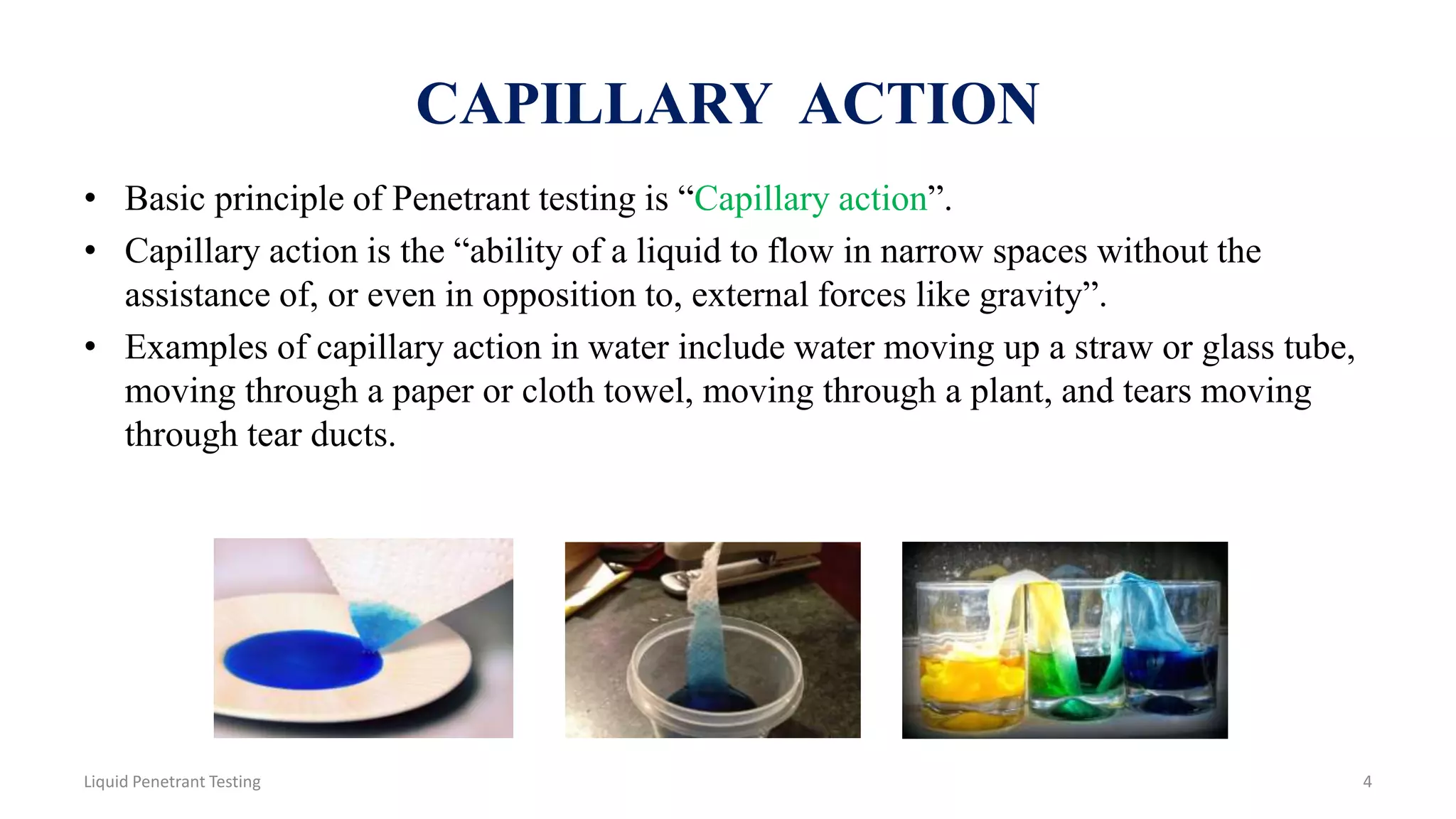 CAPILLARY ACTION
• Basic principle of Penetrant testing is “Capillary action”.
• Capillary action is the “ability of a liquid to flow in narrow spaces without the
assistance of, or even in opposition to, external forces like gravity”.
• Examples of capillary action in water include water moving up a straw or glass tube,
moving through a paper or cloth towel, moving through a plant, and tears moving
through tear ducts.
4Liquid Penetrant Testing
 