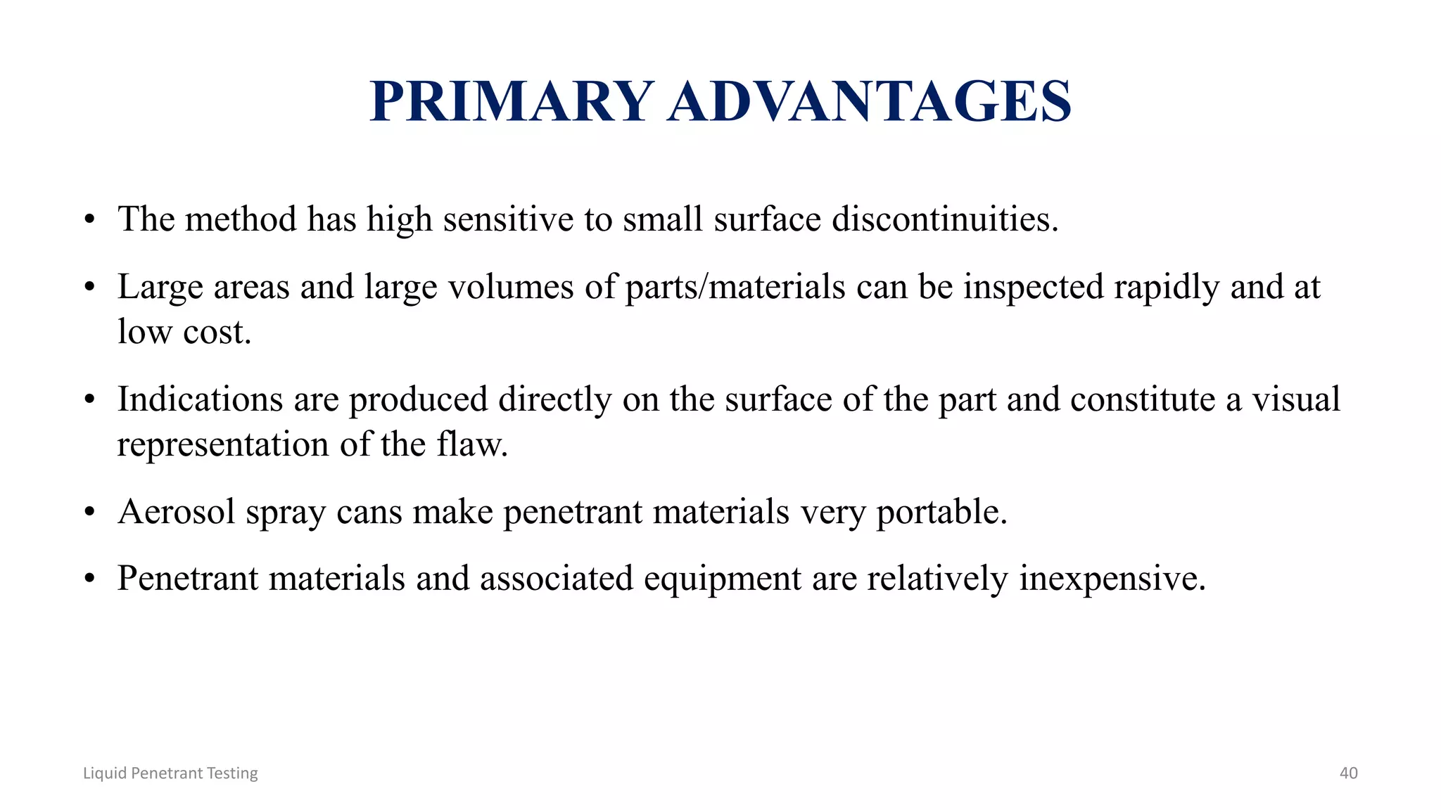 PRIMARY ADVANTAGES
• The method has high sensitive to small surface discontinuities.
• Large areas and large volumes of parts/materials can be inspected rapidly and at
low cost.
• Indications are produced directly on the surface of the part and constitute a visual
representation of the flaw.
• Aerosol spray cans make penetrant materials very portable.
• Penetrant materials and associated equipment are relatively inexpensive.
40Liquid Penetrant Testing
 