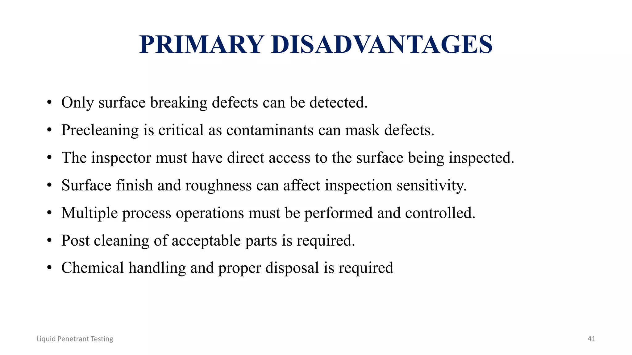 PRIMARY DISADVANTAGES
• Only surface breaking defects can be detected.
• Precleaning is critical as contaminants can mask defects.
• The inspector must have direct access to the surface being inspected.
• Surface finish and roughness can affect inspection sensitivity.
• Multiple process operations must be performed and controlled.
• Post cleaning of acceptable parts is required.
• Chemical handling and proper disposal is required
41Liquid Penetrant Testing
 
