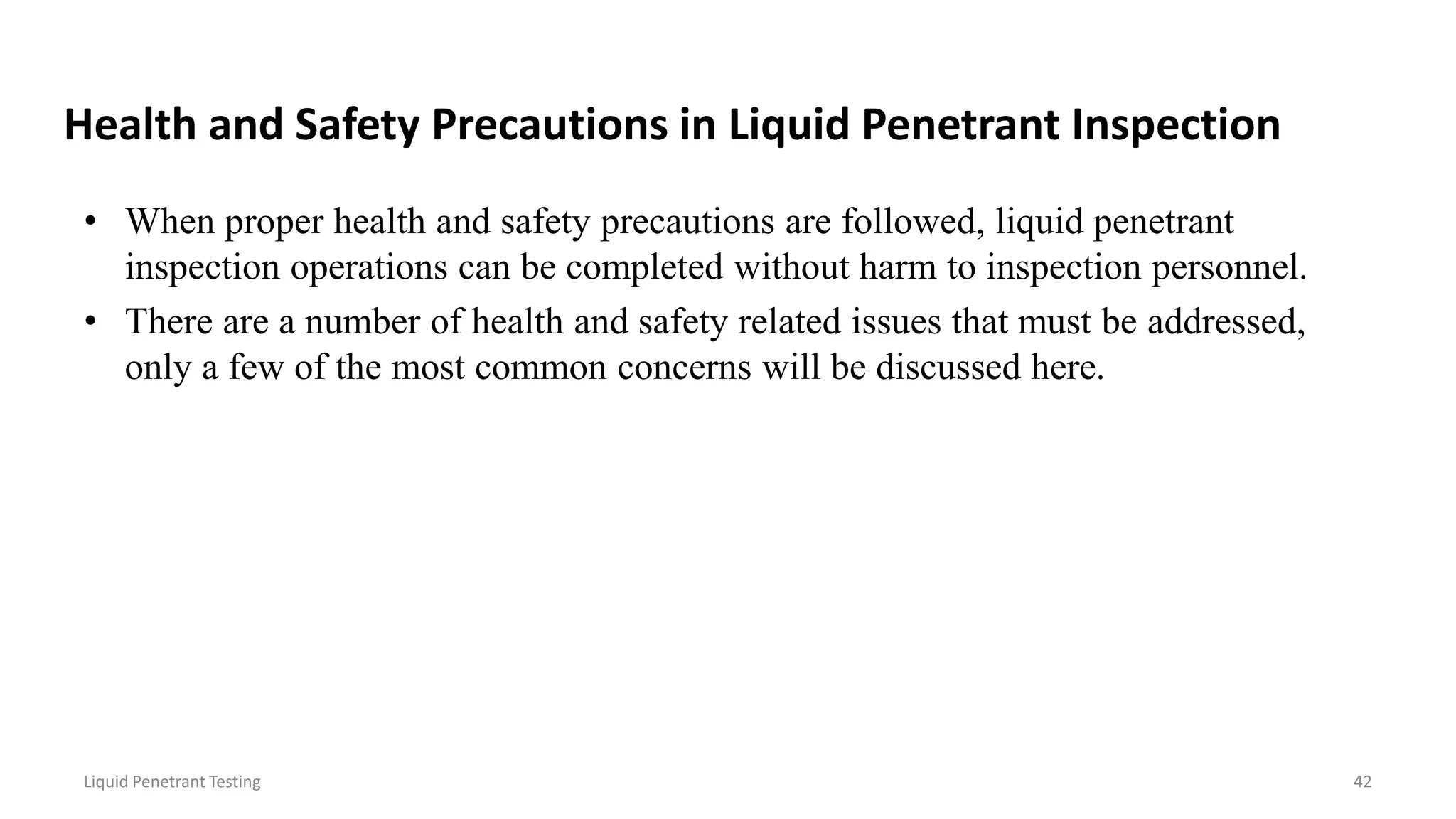 Health and Safety Precautions in Liquid Penetrant Inspection
• When proper health and safety precautions are followed, liquid penetrant
inspection operations can be completed without harm to inspection personnel.
• There are a number of health and safety related issues that must be addressed,
only a few of the most common concerns will be discussed here.
Liquid Penetrant Testing 42
 