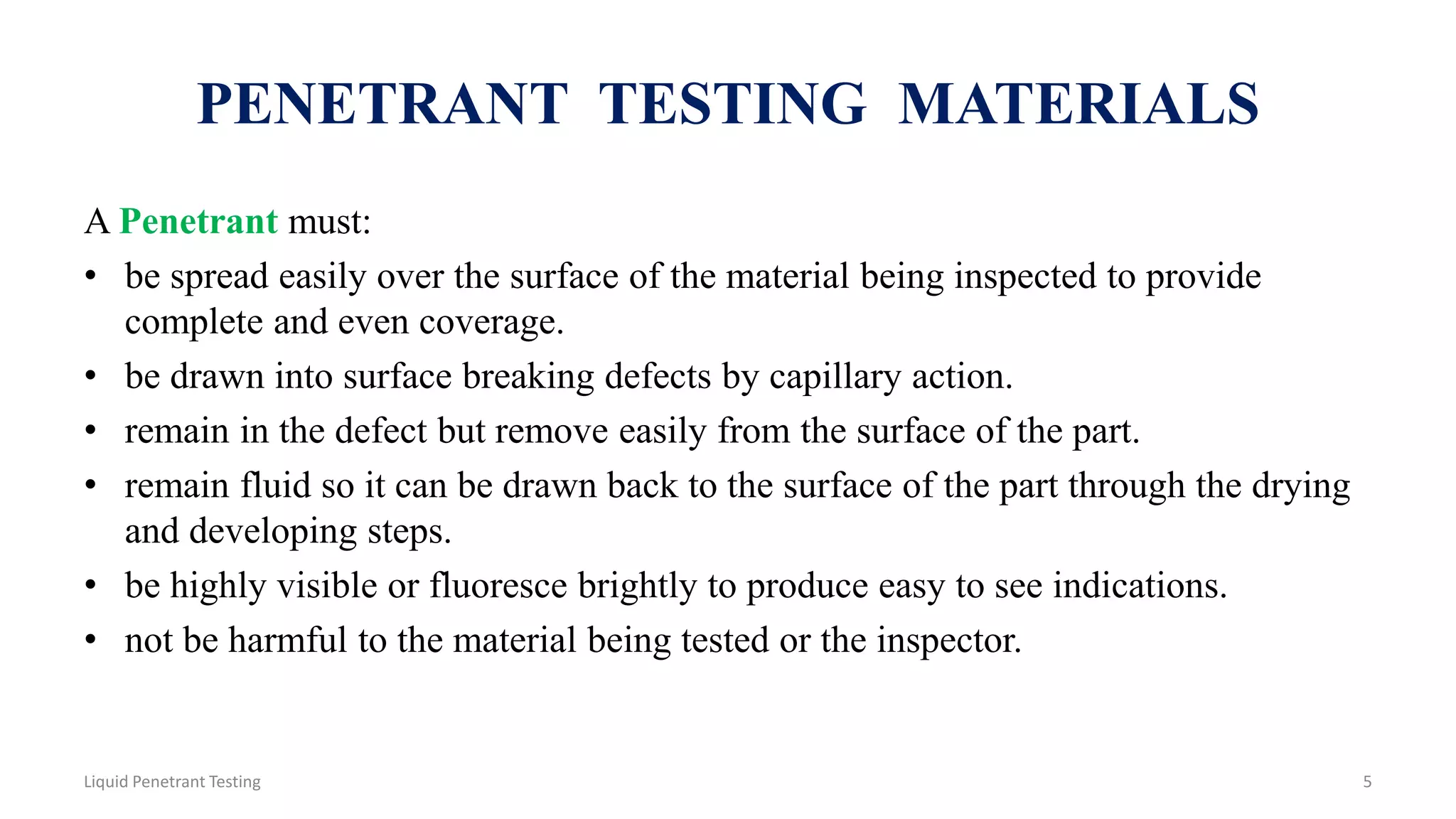 PENETRANT TESTING MATERIALS
A Penetrant must:
• be spread easily over the surface of the material being inspected to provide
complete and even coverage.
• be drawn into surface breaking defects by capillary action.
• remain in the defect but remove easily from the surface of the part.
• remain fluid so it can be drawn back to the surface of the part through the drying
and developing steps.
• be highly visible or fluoresce brightly to produce easy to see indications.
• not be harmful to the material being tested or the inspector.
5Liquid Penetrant Testing
 