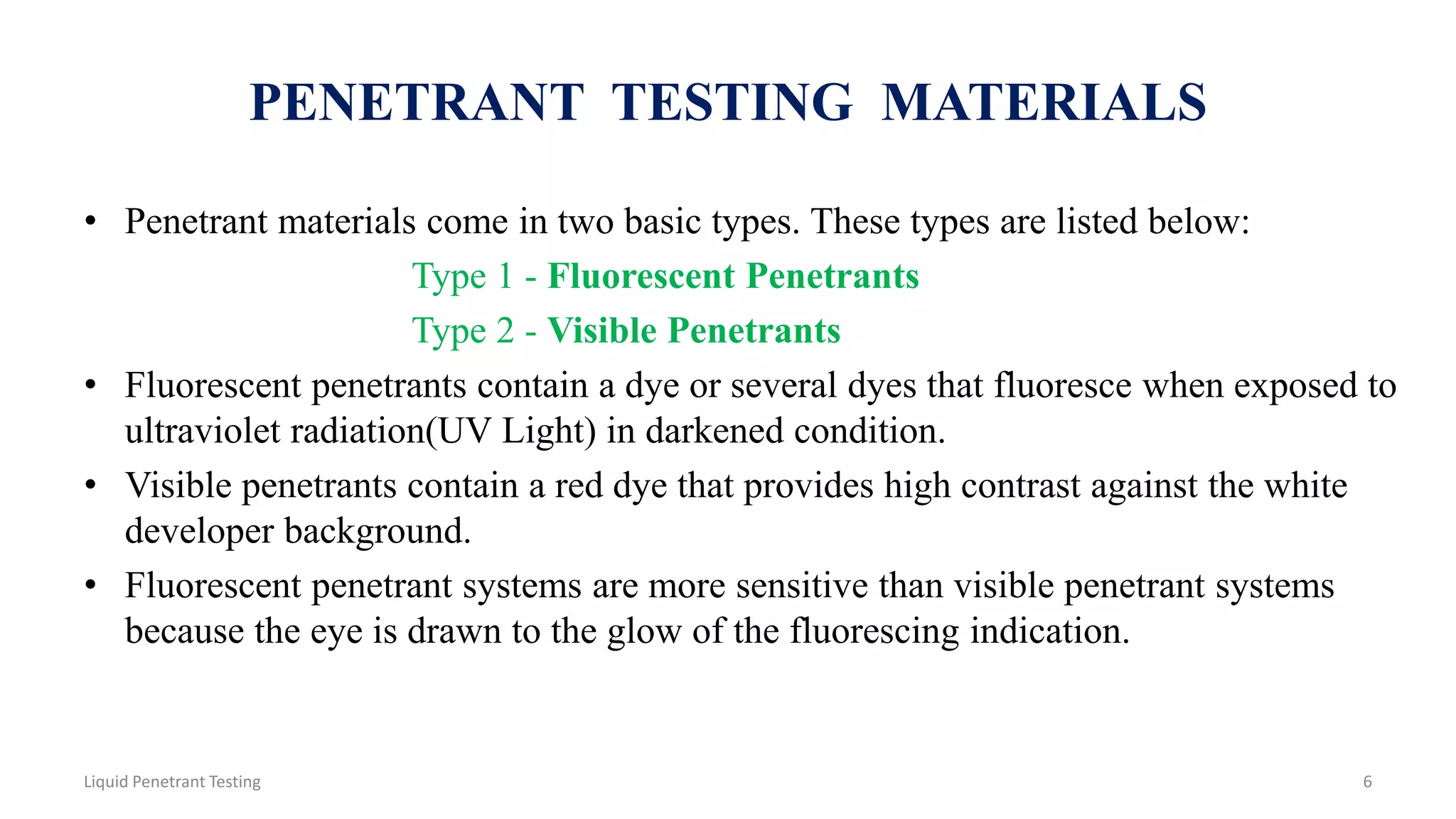 PENETRANT TESTING MATERIALS
• Penetrant materials come in two basic types. These types are listed below:
Type 1 - Fluorescent Penetrants
Type 2 - Visible Penetrants
• Fluorescent penetrants contain a dye or several dyes that fluoresce when exposed to
ultraviolet radiation(UV Light) in darkened condition.
• Visible penetrants contain a red dye that provides high contrast against the white
developer background.
• Fluorescent penetrant systems are more sensitive than visible penetrant systems
because the eye is drawn to the glow of the fluorescing indication.
6Liquid Penetrant Testing
 
