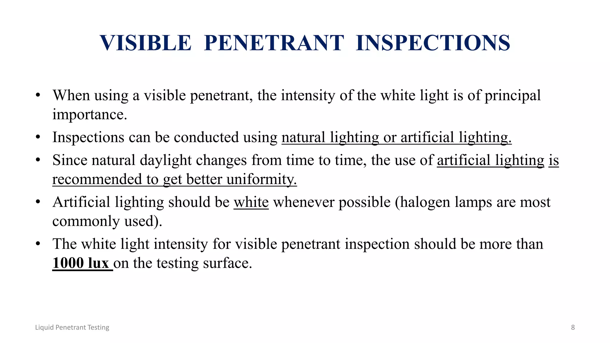 VISIBLE PENETRANT INSPECTIONS
• When using a visible penetrant, the intensity of the white light is of principal
importance.
• Inspections can be conducted using natural lighting or artificial lighting.
• Since natural daylight changes from time to time, the use of artificial lighting is
recommended to get better uniformity.
• Artificial lighting should be white whenever possible (halogen lamps are most
commonly used).
• The white light intensity for visible penetrant inspection should be more than
1000 lux on the testing surface.
Liquid Penetrant Testing 8
 