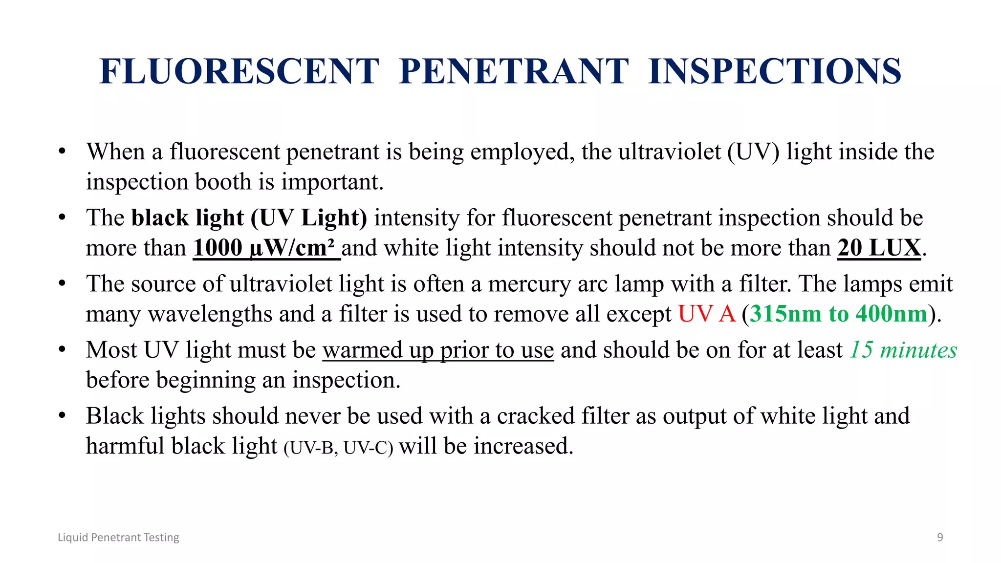 FLUORESCENT PENETRANT INSPECTIONS
• When a fluorescent penetrant is being employed, the ultraviolet (UV) light inside the
inspection booth is important.
• The black light (UV Light) intensity for fluorescent penetrant inspection should be
more than 1000 µW/cm² and white light intensity should not be more than 20 LUX.
• The source of ultraviolet light is often a mercury arc lamp with a filter. The lamps emit
many wavelengths and a filter is used to remove all except UV A (315nm to 400nm).
• Most UV light must be warmed up prior to use and should be on for at least 15 minutes
before beginning an inspection.
• Black lights should never be used with a cracked filter as output of white light and
harmful black light (UV-B, UV-C) will be increased.
9Liquid Penetrant Testing
 