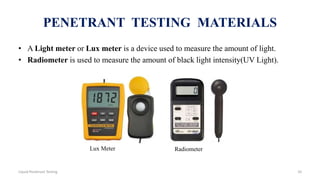 PENETRANT TESTING MATERIALS
• A Light meter or Lux meter is a device used to measure the amount of light.
• Radiometer is used to measure the amount of black light intensity(UV Light).
Lux Meter Radiometer
10Liquid Penetrant Testing
 